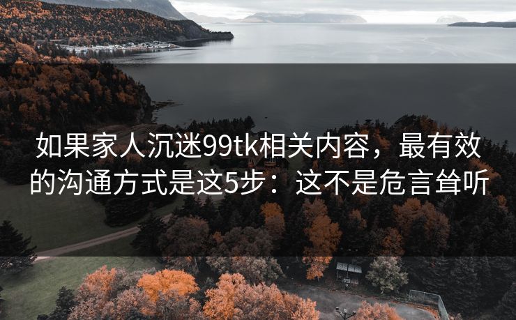 如果家人沉迷99tk相关内容，最有效的沟通方式是这5步：这不是危言耸听
