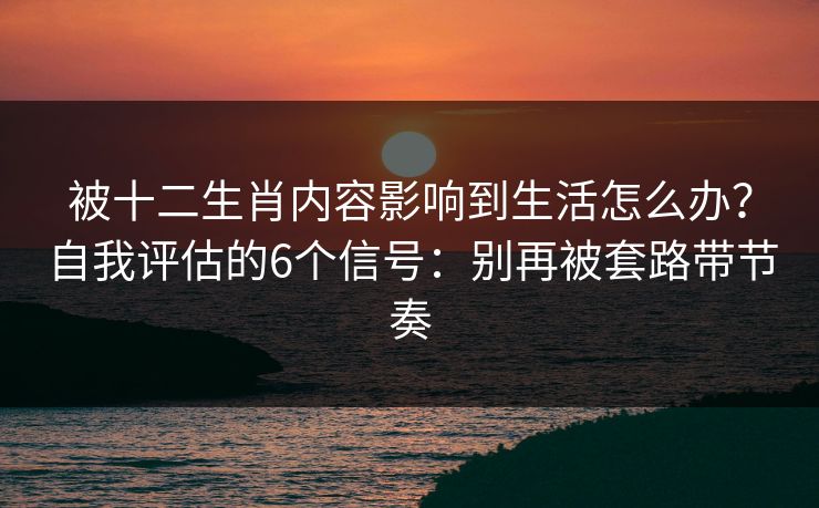 被十二生肖内容影响到生活怎么办？自我评估的6个信号：别再被套路带节奏
