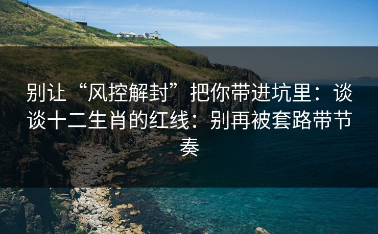 别让“风控解封”把你带进坑里：谈谈十二生肖的红线：别再被套路带节奏