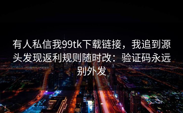 有人私信我99tk下载链接,我追到源头发现返利规则随时改:验证码永远别外发 有人私信我99tk下载链接,我追到源头发现返利规则随时改:验证码永远别外发