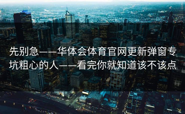 先别急——华体会体育官网更新弹窗专坑粗心的人——看完你就知道该不该点