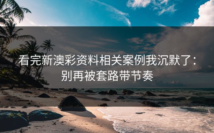 看完新澳彩资料相关案例我沉默了：别再被套路带节奏
