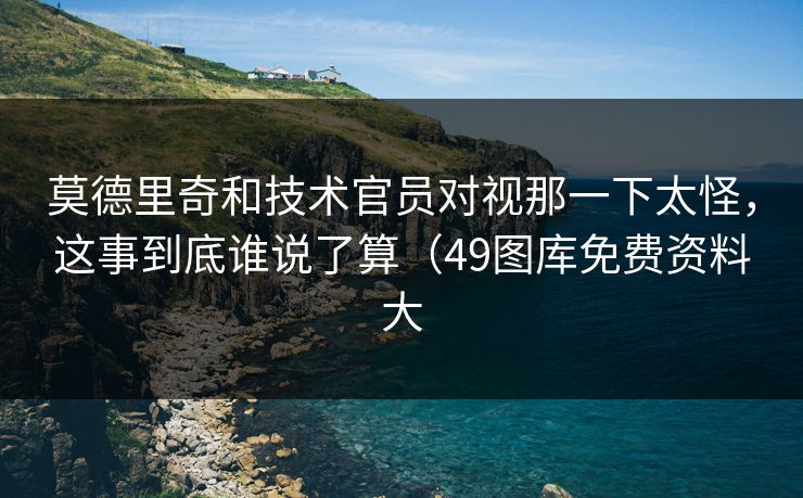莫德里奇和技术官员对视那一下太怪,这事到底谁说了算(49图库免费资料大 莫德里奇和技术官员对视那一下太怪,这事到底谁说了算(49图库免费资料大